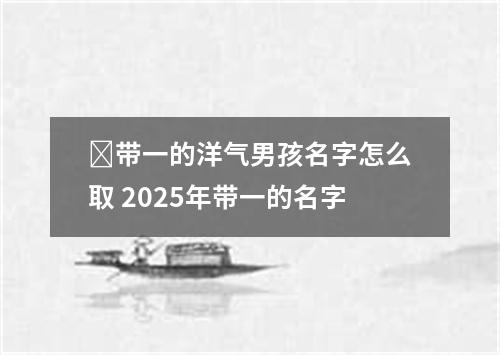 带一的洋气男孩名字怎么取 2025年带一的名字