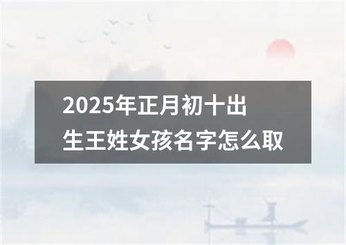 2025年正月初十出生王姓女孩名字怎么取