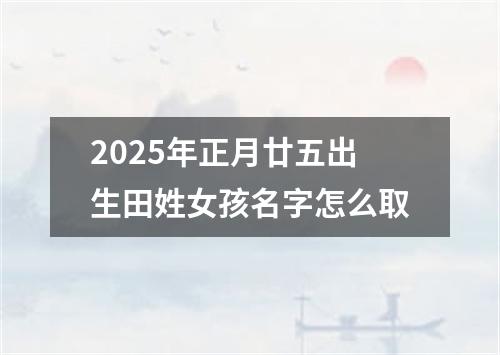 2025年正月廿五出生田姓女孩名字怎么取
