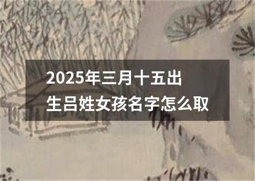 2025年三月十五出生吕姓女孩名字怎么取