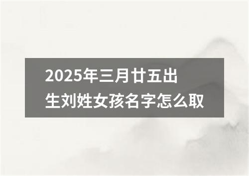 2025年三月廿五出生刘姓女孩名字怎么取