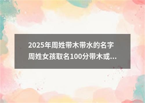 2025年周姓带木带水的名字 周姓女孩取名100分带木或水
