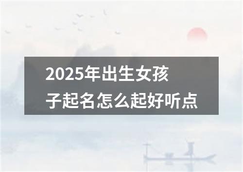2025年出生女孩子起名怎么起好听点