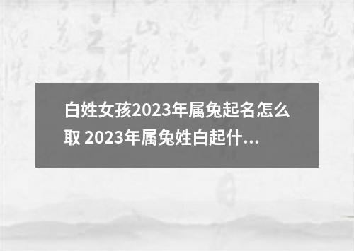 白姓女孩2023年属兔起名怎么取 2023年属兔姓白起什么名字