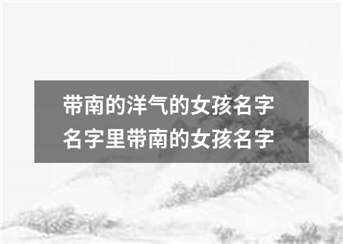 带南的洋气的女孩名字 名字里带南的女孩名字