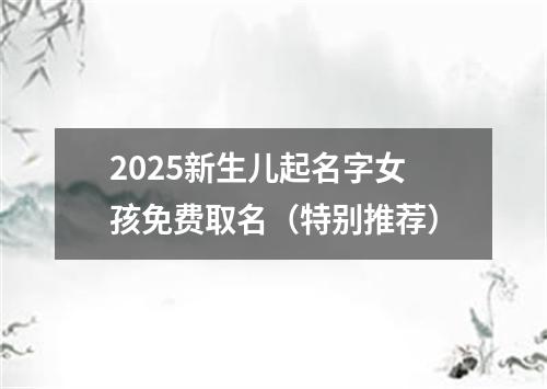 2025新生儿起名字女孩免费取名（特别推荐）