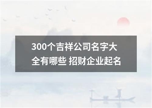 300个吉祥公司名字大全有哪些 招财企业起名