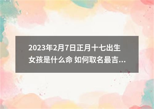 2023年2月7日正月十七出生女孩是什么命 如何取名最吉利