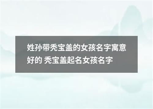 姓孙带秃宝盖的女孩名字寓意好的 秃宝盖起名女孩名字