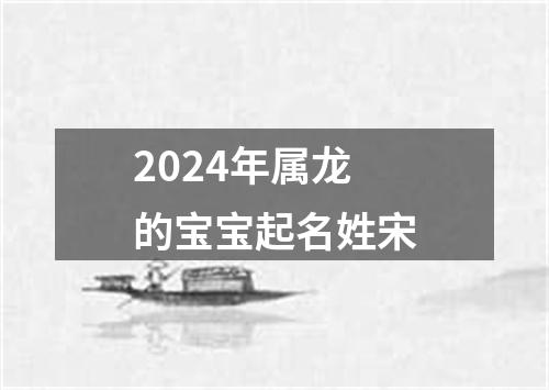 2024年属龙的宝宝起名姓宋