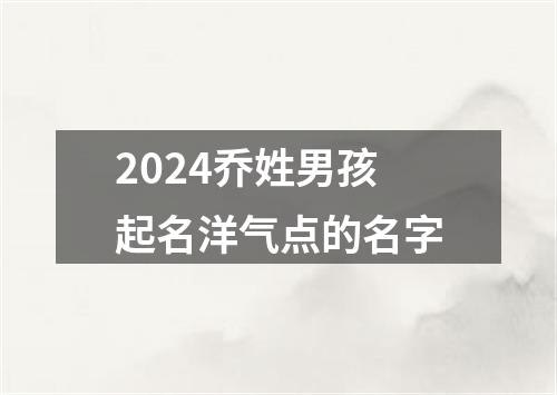 2024乔姓男孩起名洋气点的名字