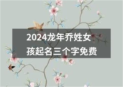 2024龙年乔姓女孩起名三个字免费