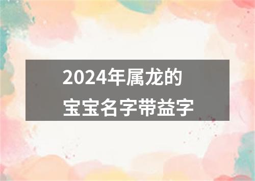 2024年属龙的宝宝名字带益字