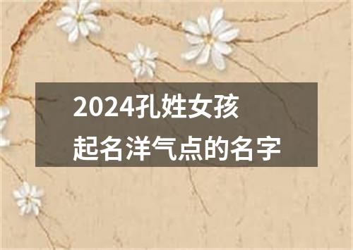 2024孔姓女孩起名洋气点的名字