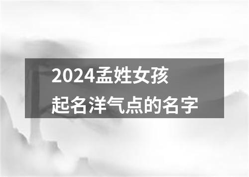 2024孟姓女孩起名洋气点的名字