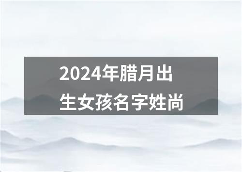 2024年腊月出生女孩名字姓尚