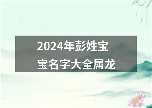 2024年彭姓宝宝名字大全属龙