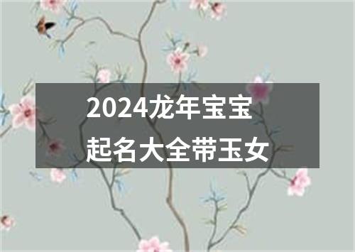 2024龙年宝宝起名大全带玉女