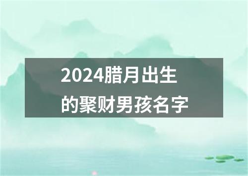 2024腊月出生的聚财男孩名字