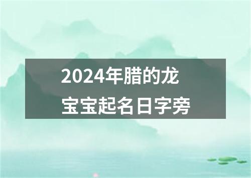 2024年腊的龙宝宝起名日字旁