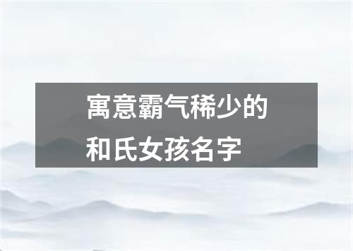 寓意霸气稀少的和氏女孩名字