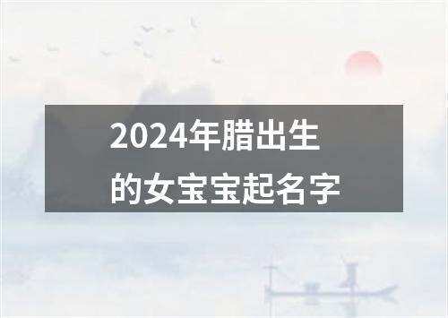 2024年腊出生的女宝宝起名字